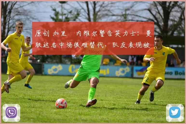 原创 加里・内维尔警告英力士：曼联这名中场很难替代，队友表现被赞 “离谱”