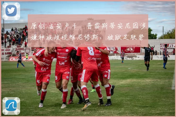 原创 吉安卢卡・普雷斯蒂安尼因涉嫌种族歧视维尼修斯，被欧足联禁赛