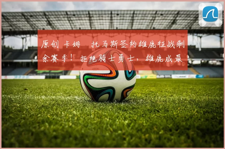 原创 卡姆・托马斯签约雄鹿征战剩余赛季！拒绝骑士勇士，雄鹿成最优选