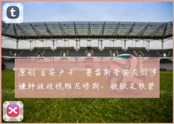 原创 吉安卢卡・普雷斯蒂安尼因涉嫌种族歧视维尼修斯，被欧足联禁赛