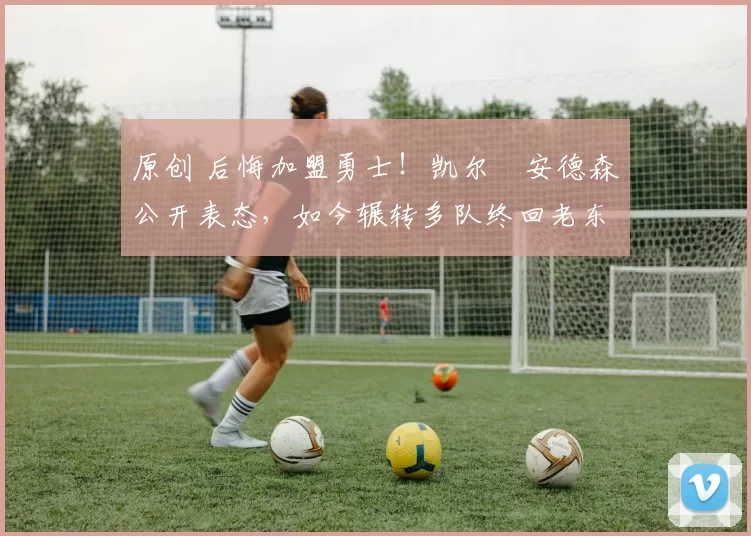 原创 后悔加盟勇士！凯尔・安德森公开表态，如今辗转多队终回老东家