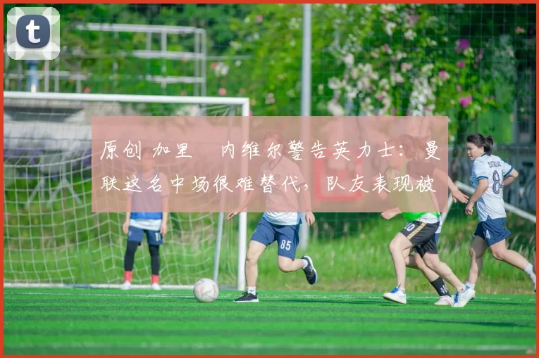 原创 加里・内维尔警告英力士:曼联这名中场很难替代,队友表现被赞 “离谱”