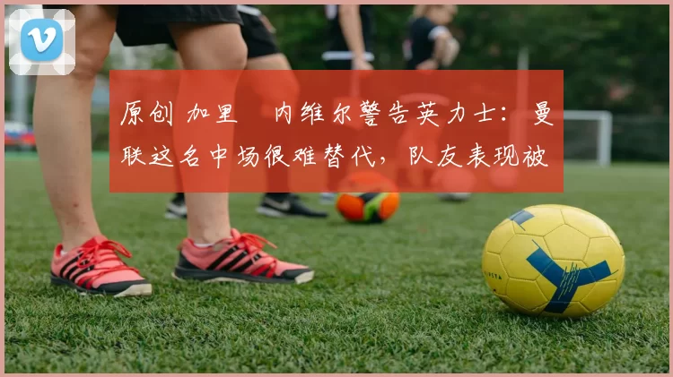 原创 加里・内维尔警告英力士:曼联这名中场很难替代,队友表现被赞 “离谱”