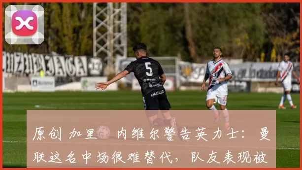 原创 加里・内维尔警告英力士：曼联这名中场很难替代，队友表现被赞 “离谱”