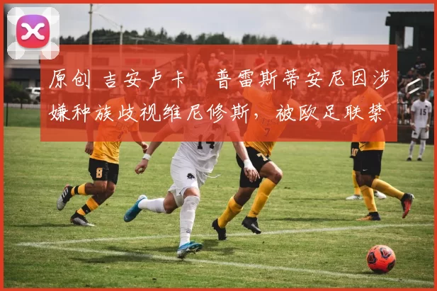 原创 吉安卢卡・普雷斯蒂安尼因涉嫌种族歧视维尼修斯，被欧足联禁赛