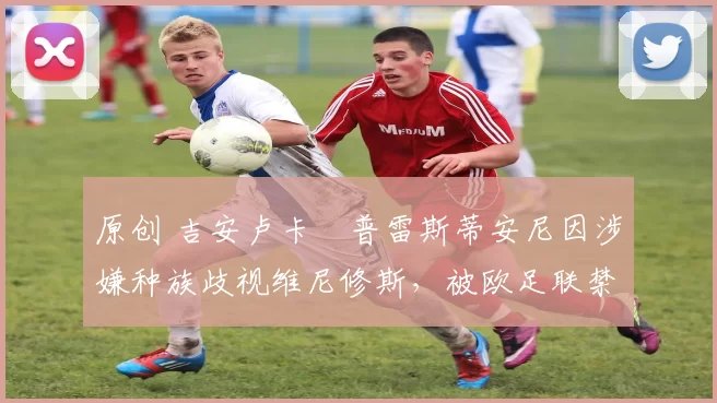 原创 吉安卢卡・普雷斯蒂安尼因涉嫌种族歧视维尼修斯,被欧足联禁赛