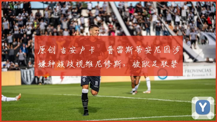 原创 吉安卢卡・普雷斯蒂安尼因涉嫌种族歧视维尼修斯,被欧足联禁赛