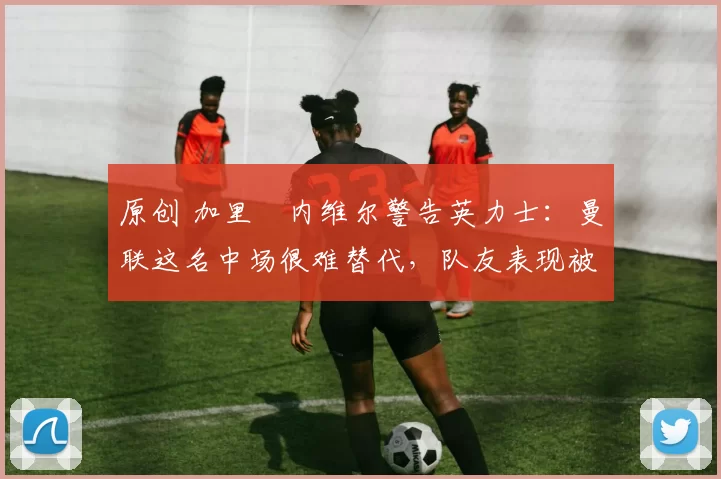 原创 加里・内维尔警告英力士：曼联这名中场很难替代，队友表现被赞 “离谱”