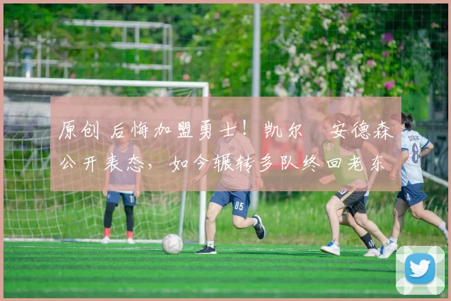 原创 后悔加盟勇士!凯尔・安德森公开表态,如今辗转多队终回老东家