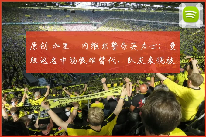 原创 加里・内维尔警告英力士：曼联这名中场很难替代，队友表现被赞 “离谱”