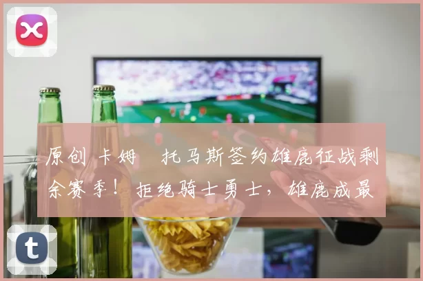 原创 卡姆・托马斯签约雄鹿征战剩余赛季！拒绝骑士勇士，雄鹿成最优选