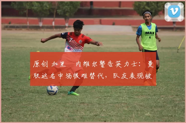 原创 加里・内维尔警告英力士：曼联这名中场很难替代，队友表现被赞 “离谱”
