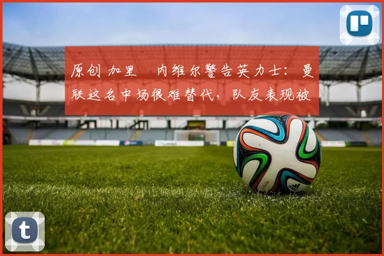 原创 加里・内维尔警告英力士：曼联这名中场很难替代，队友表现被赞 “离谱”