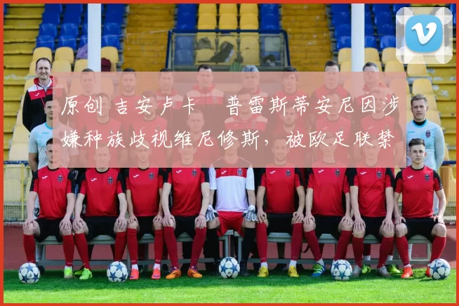 原创 吉安卢卡・普雷斯蒂安尼因涉嫌种族歧视维尼修斯，被欧足联禁赛