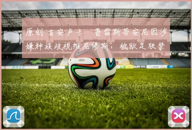 原创 吉安卢卡・普雷斯蒂安尼因涉嫌种族歧视维尼修斯，被欧足联禁赛