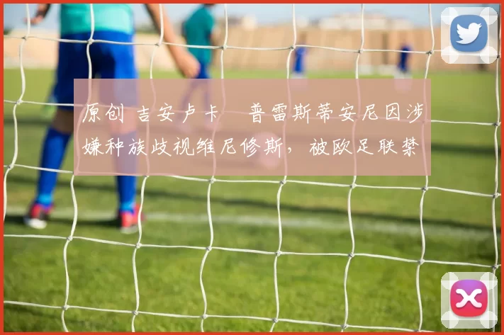 原创 吉安卢卡・普雷斯蒂安尼因涉嫌种族歧视维尼修斯，被欧足联禁赛