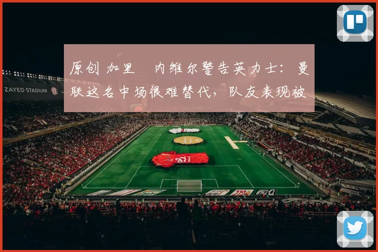 原创 加里・内维尔警告英力士：曼联这名中场很难替代，队友表现被赞 “离谱”