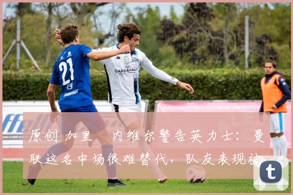 原创 加里・内维尔警告英力士：曼联这名中场很难替代，队友表现被赞 “离谱”