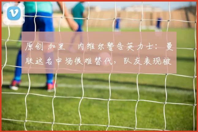 原创 加里・内维尔警告英力士：曼联这名中场很难替代，队友表现被赞 “离谱”