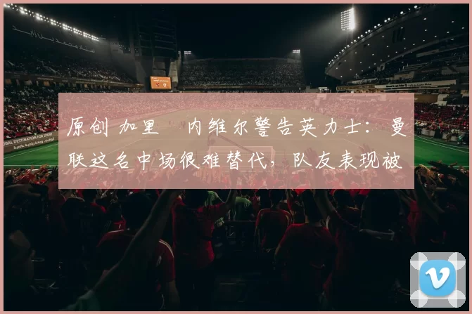 原创 加里・内维尔警告英力士：曼联这名中场很难替代，队友表现被赞 “离谱”