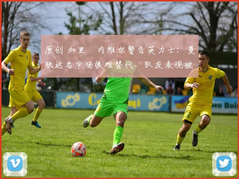 原创 加里・内维尔警告英力士：曼联这名中场很难替代，队友表现被赞 “离谱”