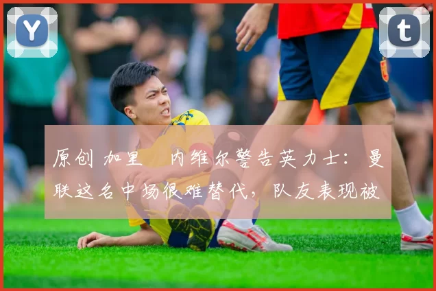 原创 加里・内维尔警告英力士:曼联这名中场很难替代,队友表现被赞 “离谱”