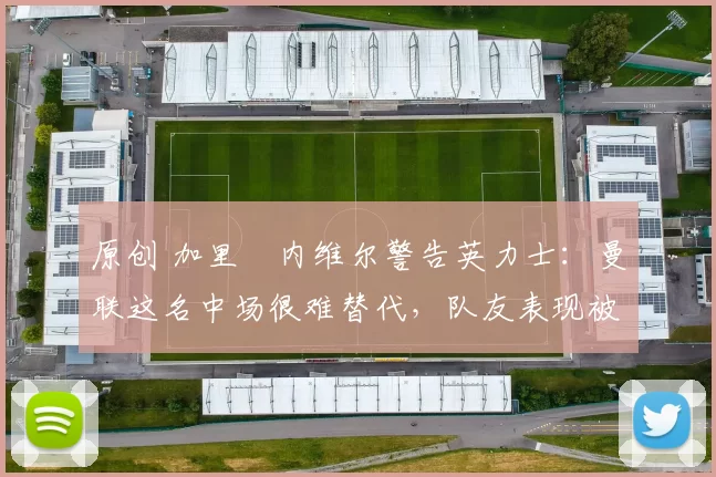 原创 加里・内维尔警告英力士：曼联这名中场很难替代，队友表现被赞 “离谱”