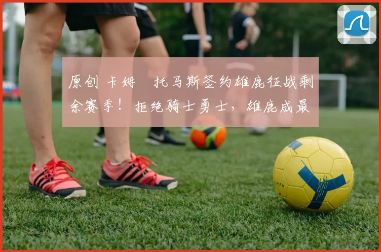 原创 卡姆・托马斯签约雄鹿征战剩余赛季！拒绝骑士勇士，雄鹿成最优选