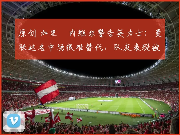 原创 加里・内维尔警告英力士：曼联这名中场很难替代，队友表现被赞 “离谱”