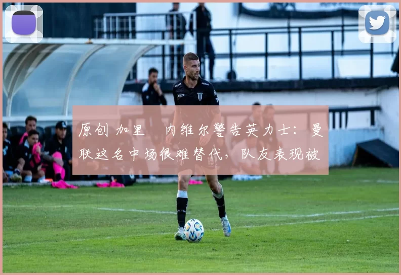 原创 加里・内维尔警告英力士：曼联这名中场很难替代，队友表现被赞 “离谱”