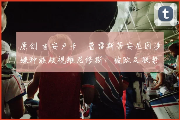 原创 吉安卢卡・普雷斯蒂安尼因涉嫌种族歧视维尼修斯，被欧足联禁赛