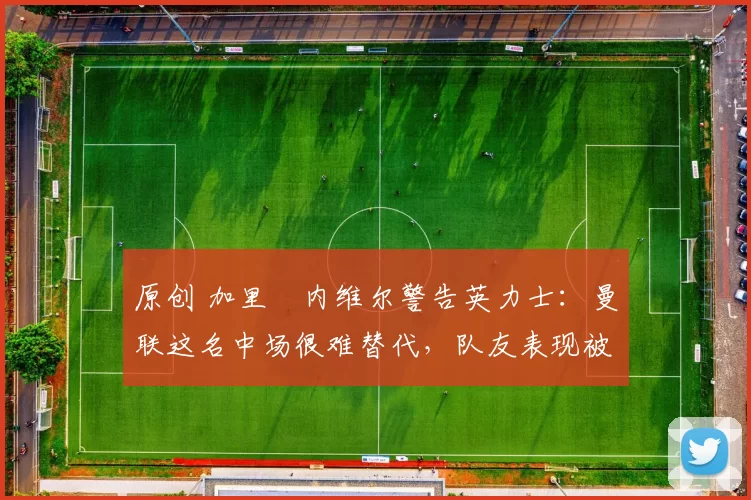 原创 加里・内维尔警告英力士：曼联这名中场很难替代，队友表现被赞 “离谱”