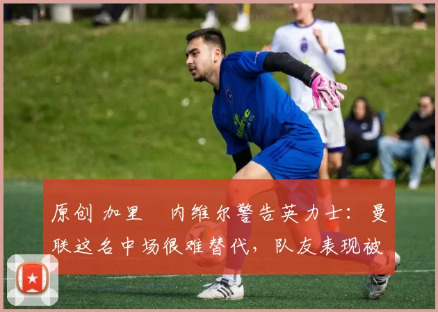 原创 加里・内维尔警告英力士：曼联这名中场很难替代，队友表现被赞 “离谱”