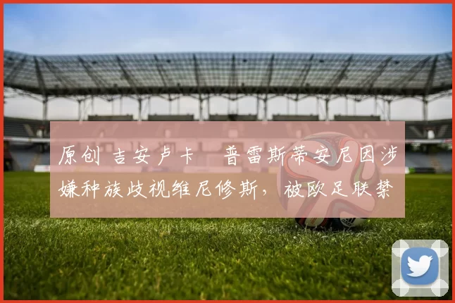 原创 吉安卢卡・普雷斯蒂安尼因涉嫌种族歧视维尼修斯,被欧足联禁赛