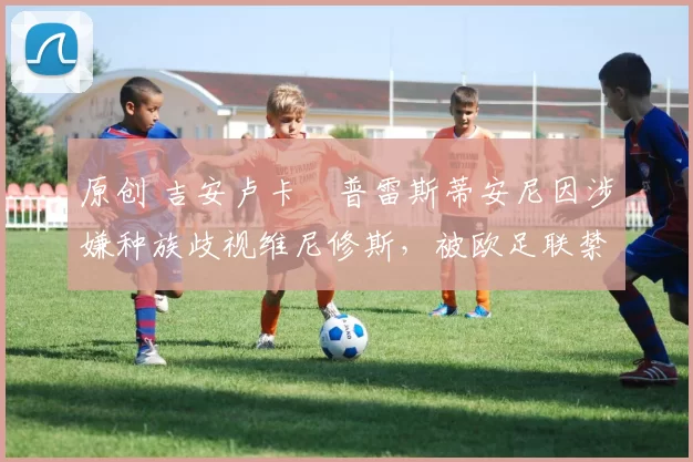 原创 吉安卢卡・普雷斯蒂安尼因涉嫌种族歧视维尼修斯,被欧足联禁赛