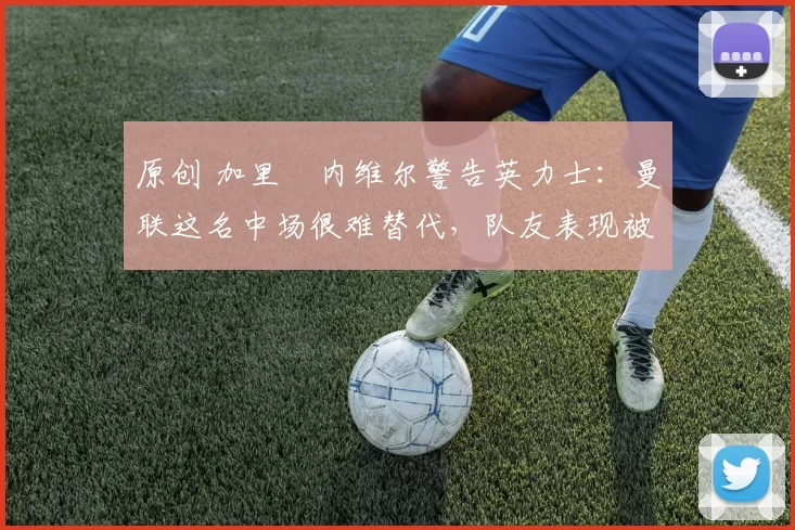 原创 加里・内维尔警告英力士：曼联这名中场很难替代，队友表现被赞 “离谱”