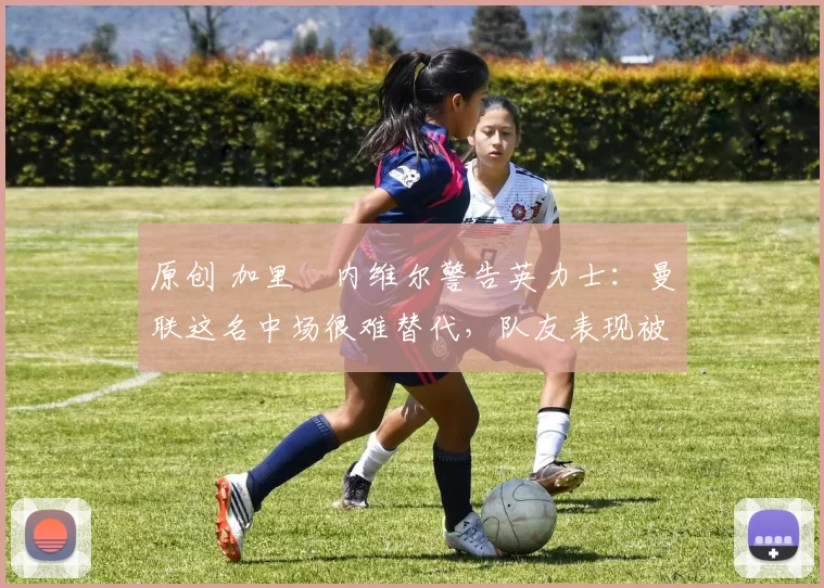 原创 加里・内维尔警告英力士：曼联这名中场很难替代，队友表现被赞 “离谱”