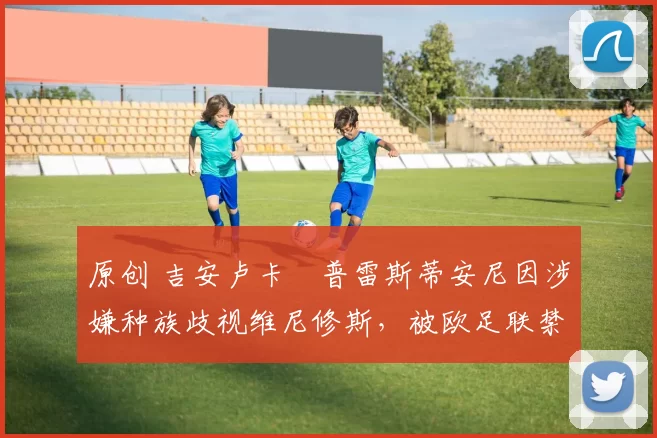 原创 吉安卢卡・普雷斯蒂安尼因涉嫌种族歧视维尼修斯，被欧足联禁赛