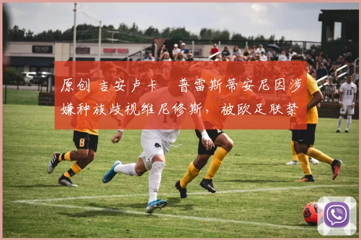 原创 吉安卢卡・普雷斯蒂安尼因涉嫌种族歧视维尼修斯，被欧足联禁赛