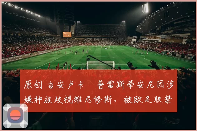 原创 吉安卢卡・普雷斯蒂安尼因涉嫌种族歧视维尼修斯，被欧足联禁赛