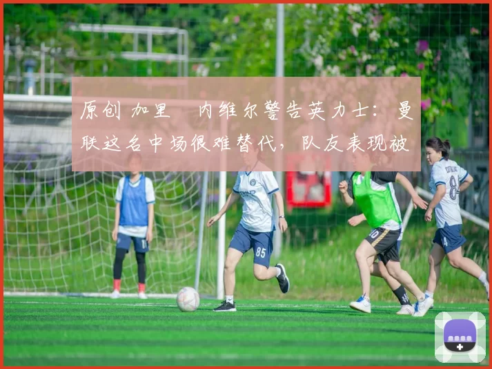 原创 加里・内维尔警告英力士：曼联这名中场很难替代，队友表现被赞 “离谱”