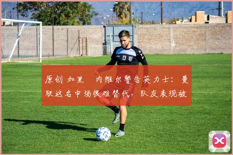 原创 加里・内维尔警告英力士：曼联这名中场很难替代，队友表现被赞 “离谱”