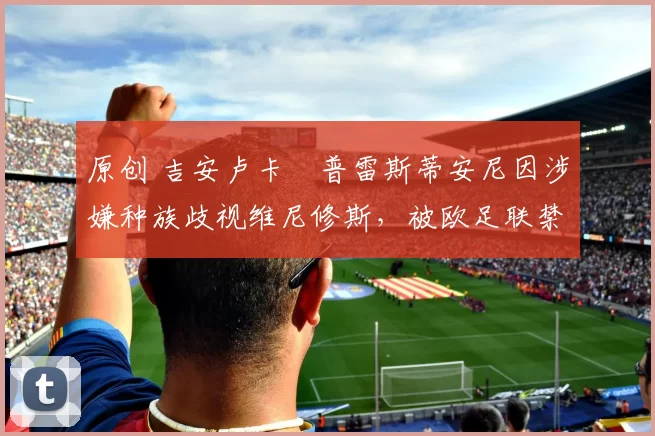 原创 吉安卢卡・普雷斯蒂安尼因涉嫌种族歧视维尼修斯，被欧足联禁赛