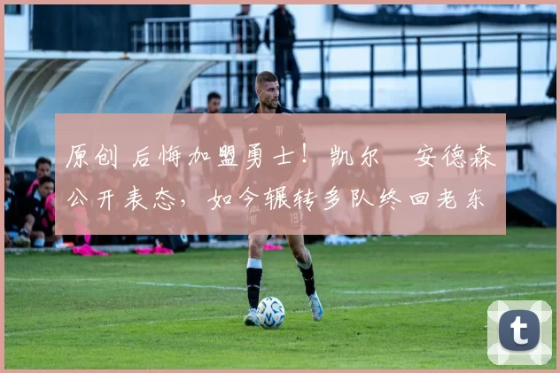 原创 后悔加盟勇士!凯尔・安德森公开表态,如今辗转多队终回老东家