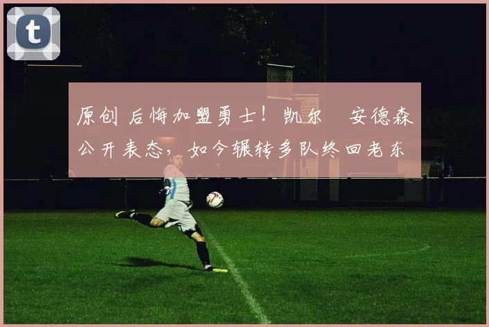 原创 后悔加盟勇士！凯尔・安德森公开表态，如今辗转多队终回老东家