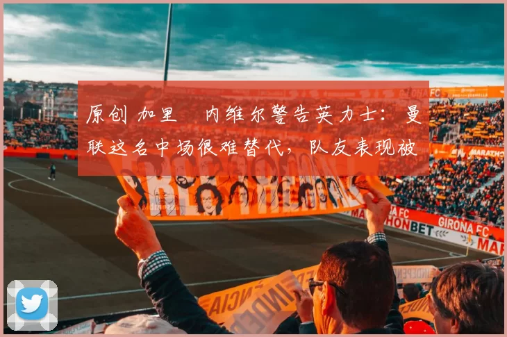 原创 加里・内维尔警告英力士：曼联这名中场很难替代，队友表现被赞 “离谱”