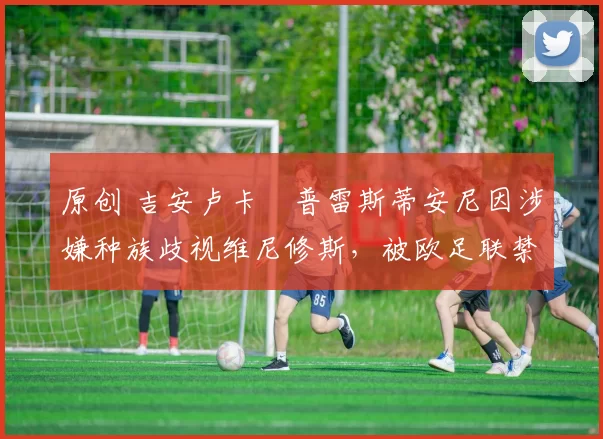 原创 吉安卢卡・普雷斯蒂安尼因涉嫌种族歧视维尼修斯，被欧足联禁赛