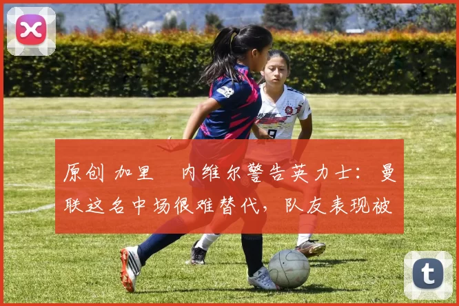 原创 加里・内维尔警告英力士：曼联这名中场很难替代，队友表现被赞 “离谱”