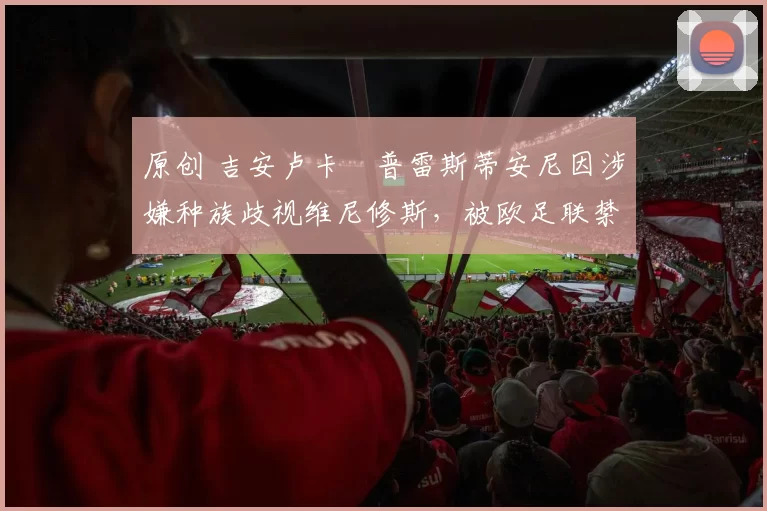 原创 吉安卢卡・普雷斯蒂安尼因涉嫌种族歧视维尼修斯,被欧足联禁赛