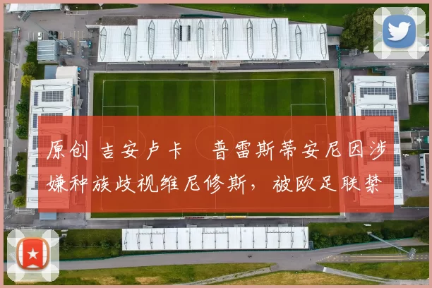 原创 吉安卢卡・普雷斯蒂安尼因涉嫌种族歧视维尼修斯,被欧足联禁赛